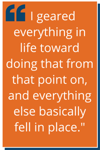 "I geared everything in life toward doing that from that point on, and everything else basically fell in place.”