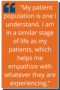 "My patient population is one I understand. I am in a similar stage of life as my patients, which helps me empathize with whatever they are experiencing."