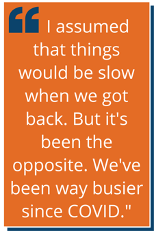 “I assumed that things would be slow when we got back. But it's been the opposite. We've been way busier since COVID.”