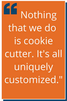 “Nothing that we do is cookie cutter. It's all uniquely customized.”
