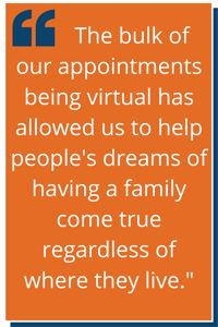"The bulk of our appointments being virtual has allowed us to help people's dreams of having a family come true regardless of where they live."