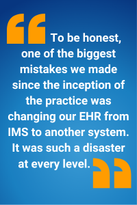 To be honest, one of the biggest mistakes we made since the inception of the practice was changing our EHR from IMS to another system. It was such a disaster at every level